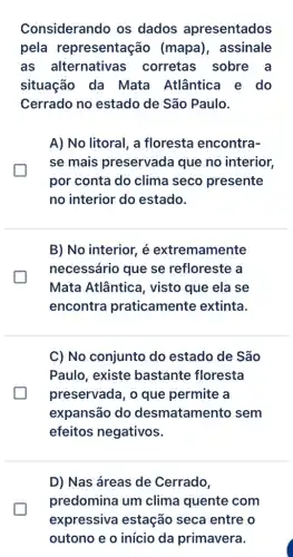 Considerando os dados apresentados
pela representação (mapa), assinale
as alternativas corretas sobre . a
situação da Mata Atlântica e do
Cerrado no estado de São Paulo.
A) No litoral, a floresta encontra-
se mais preservada que no interior,
por conta do clima seco presente
no interior do estado.
B) No interior, é extremamente
necessário que se refloreste a
Mata Atlântica , visto que ela se
encontra praticamente extinta.
C) No conjunto do estado de São
Paulo, existe bastante floresta
preservada, o que permite a
expansão do desmatamento sem
efeitos negativos.
D) Nas áreas de Cerrado,
predomina um clima quente com