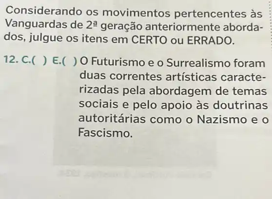 Considerando os movimer tos pertencentes as
Vanguardas de 2^a geração anteriormente aborda-
dos, julgue os itens em CERTO ou ERRADO.
12. C. () E. ) O Futurismo e o Surrealismo foram
duas correntes artísticas caracte-
rizadas pela abordagem de temas
sociais e pelo apoio às doutrinas
autoritárias como o Nazismo e o
Fascismo.