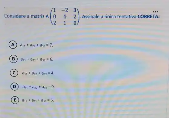 Considere a matriz A A(} 1&-2&3 0&4&2 2&1&0 ) Assinale a única tentativa CORRETA:
A a_(11)+a_(22)+a_(32)=7
B a_(11)+a_(22)+a_(32)=6
C a_(11)+a_(22)+a_(32)=4
D ) ) a_(11)+a_(22)+a_(32)=9
E ) a_(11)+a_(22)+a_(32)=5