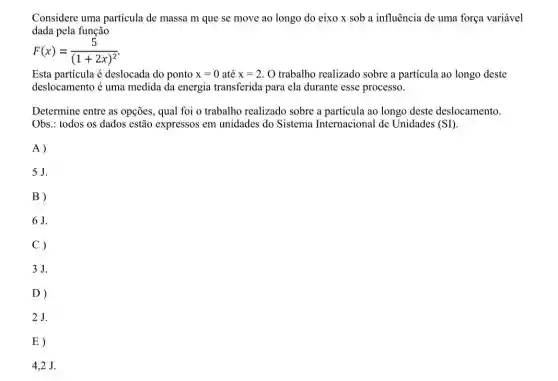 Considere uma partícula de massa m que se move ao longo do eixo x sob a influência de uma força variável
dada pela função
F(x)=(5)/((1+2x)^2)
Esta particula é deslocada do ponto x=0 até x=2 O trabalho realizado sobre a partícula ao longo deste
deslocamento é uma medida da energia transferida para ela durante esse processo.
Determine entre as opções, qual foi o trabalho realizado sobre a partícula ao longo deste deslocamento.
Obs.: todos os dados estão expressos em unidades do Sistema Internacional de Unidades (SI).
A)
5J.
B)
6J.
C)
3J.
D)
2J.
E)
4,2 J.