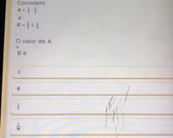 Considere
A=(1)/(2)cdot (1)/(3)
e
B=(2)/(3)div (1)/(9)
valor de A
Bé
1
6
(1)/(6)
(1)/(36)