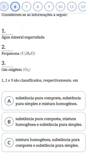 Considerem -se as informações a seguir:
1.
Água mineral engarrafada
2.
Propanona (C_(3)H_(6)O)
3.
Gás oxigênio (O_(2))
1 , 2 e 3 são classificados respectivamente , em
A business
pura simples e mistura homogênea.
) substância pura composta , substância
B
substância pura composta , mistura
homogênea e substância pura simples.
C )
mistura homogênea , substância pura
composta e substância pura simples.