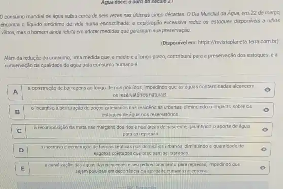 consumo mundial de água subiu cerca de seis vezes nas útimas cinco décadas. O Dia Mundial da Agua, em 22 de março,
encontra o liquido sinônimo de vida numa encruzilhada a exploração excessiva reduz os estoques disponiveis a olhos
vistos, mas o homem ainda reluta em adotar medidas que garantam sua preservação.
(Disponível em:https://revistaplaneta.terra.com.br)
Além da redução do consumo, uma medida que,a médio e a longo prazo, contribuira para a preservação dos estoques ea
conservação da qualidade da água para consumo humano é
A
a construção de barragens ao longo de rios poluidos, impedindo que as águas contaminadas alcancem
os reservatórios naturais.
B
incentivo a perfuração de poços artesianos nas residências urbanas diminuindo o impacto sobre os
estoques de água nos reservatórios.
C
a recomposição da mata nas margens dos rios e nas áreas de nascente, garantindo o aporte de água
para as represas.
D
incentivo a construção de fossas septicas nos domicilios urbanos, diminuindo a quantidade de
esgotos coletados que precisam ser tratados.
E
a canalização das águas das nascentes e seu redirecionamento para represas, imp impedindo que
sejam poluidas em decorrência da atividade humana no entorno.