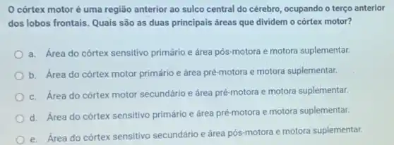 córtex motoré uma região anterior ao sulco central do cérebro ocupando o terço anterior
dos lobos frontais. Quais são as duas principais áreas que dividem o córtex motor?
a. Área do córtex sensitivo primário e área pós-motora e motora suplementar.
b. Área do córtex motor primário e área pré-motora e motora suplementar.
c. Área do córtex motor secundário e área pré-motora e motora suplementar.
d. Área do córtex sensitivo primário e área pré-motora e motora suplementar.
e. Área do córtex sensitivo secundário e área Dós-motora e motora suplementar.
__