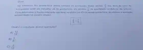 D) 47.
10) (M00064025) Na quarta-feira' dessa semana de promoção, Elvira vendeu (2)/(3) dos itens do setor de
brinquedos onde ela trabalha. Já na quinta-feira, ela vendeu (1)/(5) da quantidade vendida no dia anterior.
Para determinar a fração referente aos itens vendidos por Elvira nessa quinta-feira, ela efetuou a operação
apresentada no quadro abaixo.
Qual é o resultado dessa operação?
A) (13)/(15)
B) (3)/(8)
C) (3)/(10)