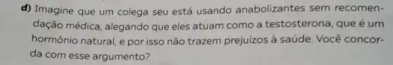 d) Imagine que um colega seu está usando anabolizantes sem recomen-
dação médica , alegando que eles atuam como a testosterona, que é um
hormônio natural e por isso não trazem prejuízos à saúde. Você concor-
da com esse argumento?