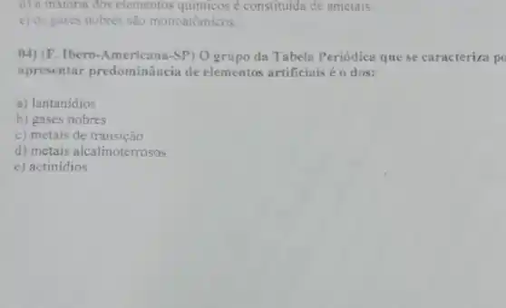 d) a maroria dos elementos químicos é constituída de ametais.
c) os gases nobres são monoatômicos.
04) (F . Ibero-Americana-SP) O grupo da Tabela Periódica que se caracteriza p
apresentar predominância de elementos artificiais éo dos:
a) lantanidios
b) gases nobres
c) metais de transição
d) metais alcalinoterrosos
e) actinídios