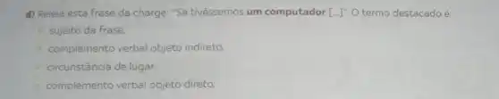 d) Releia esta frase da charge: "Se tivéssemos um computador [ldots ]''. O termo destacadoé:
sujeito da frase.
complemento verbal objeto indireto.
circunstância de lugar.
complemento verbal objeto direto.