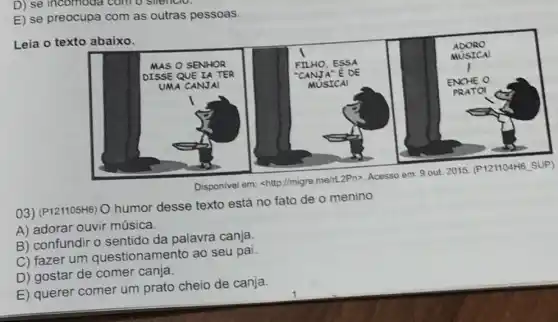 D) se incomoda com o smencio.
E) se preocupa com as outras pessoas.
Leia o texto abaixo.
03) (P121105H6) O humor desse texto está no fato de o menino
A) adorar ouvir música.
B) confundir o sentido da palavra canja.
C) fazer um questionamento ao seu pai.
D) gostar de comer canja.
E) querer comer um prato cheio de canja.