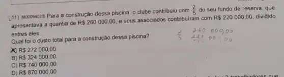 D11) (MOOOS4030) Para a construção dessa piscina, 0 clube contribuiu com
(2)/(5) do seu fundo de reserva, que
apresentava a quantia de
R 260000,00
e seus associados contribuiram com
R 220000,00 dividido
entres eles.
Qual foi o custo total para a construção dessa piscina?
R 272000,00
B) R 324000,00
C) R 740000,00
D) R 870000,00