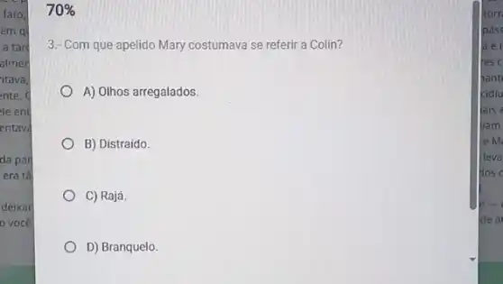 da par
era tǎ
deixar
você
70% 
3.- Com que apelido Mary costumava se referir a Colin?
A) Olhos arregalados.
B) Distraido.
C) Rajá
D) Branquelo.