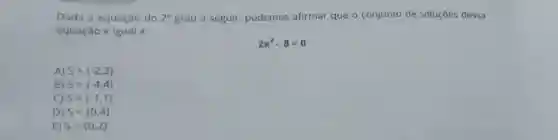 Dada a equação do 2^circ  grau a seguir podemos afirmar que o conjunto de soluçōes dessa
equação é igual a:
2x^2-8=0
A) S= -2,2 
B) S= -4,4 
C) S= -1,1 
D) S= 0,4 
E) S= 0,2