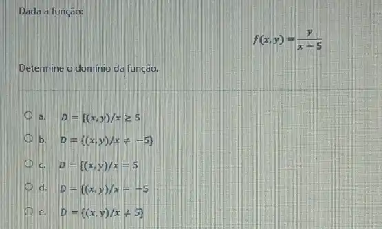 Dada a função:
f(x,y)=(y)/(x+5)
Determine o domínio da função.
a. D={ (x,y)/xgeqslant 5
b. D= (x,y)/xneq -5 
c. D={ (x,y)/x=5
d. D={ (x,y)/x=-5
e. D= (x,y)/xneq 5