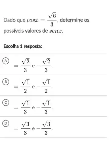 Dado que cosx=(sqrt (6))/(3) , determine os
possiveis valores de senx
Escolha 1 resposta:
A
=(sqrt (2))/(3) e -(sqrt (2))/(3)
B
=(sqrt (1))/(2) e -(sqrt (1))/(2)
C
=(sqrt (1))/(3) e -(sqrt (1))/(3)
D
=(sqrt (3))/(3) -(sqrt (3))/(3)