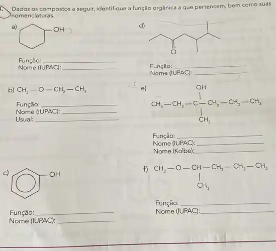 Dados os compostos a seguir, identifique a função orgânica a que pertencem bem como suas
nomenclaturas.
a)
square ^OH
d)
__
Função:
Nome (IUPAC):
__
Função:
__
b) CH_(3)-O-CH_(2)-CH_(3)
Função: __
Nome (IUPAC): __
e)
CH_(3)-CH_(2)-C_(-)^1-CH_(2)-CH_(2)-CH_(3)
Função: __
Nome (IUPAC): __
Nome (Kolbe): __
Função:
Nome (IUPAC):
Nome (IUPAC):
__
Usual:
__
C)
(C) 911
Função:
Nome (IUPAC):
CH_(3)-O-CH-CH_(2)-CH_(2)-CH_(3) downarrow CH_(3)