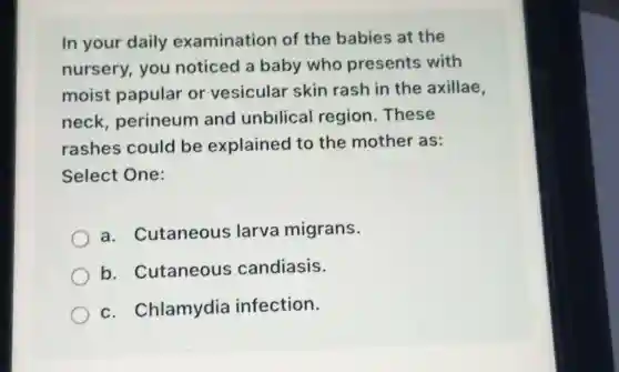 In your daily examination of the babies at the
nursery, you noticed a baby who presents with
moist papular or vesicular skin rash in the axillae
neck, perineum and unbilical region.These
rashes could be explained to the mother as:
Select One:
a. Cutaneous larva migrans.
b. Cutaneous candiasis.
c. Chlamydia infection.