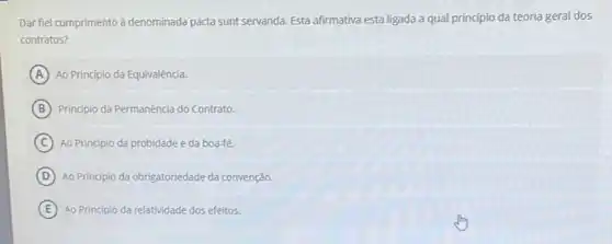 Dar fiel cumprimento à denominada pacta sunt servanda. Esta afirmativa esta ligada a qual princípio da teoria geral dos
contratos?
A Ao Princípio da Equivalência.
B Principio da Permanência do Contrato.
C Ao Principio da probidade e da boa-fé.
D Ao Principio da obrigatoriedade da convenção.
E Ao Principio da relatividade dos efeitos.