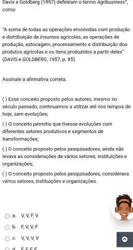 Davis e Goldberg (1957)definiram o termo Agribusiness",
como:
"A soma de todas as operações envolvidas com produção
e distribuição de insumos agrícolas , as operações de
produção , estocagem processamento e distribuição dos
produtos agrícolas eos itens produzidos a partir deles"
(DAVIS e GOLDBERG , 1957, p . 85).
Assinale a afirmativa correta.
Esse conceito proposto pelos autores , mesmo no
século passado ,continuamos a utilizar até nos tempos de
hoje , sem evoluções;
( ) 0 conceito permitiu que tivesse evoluçōes com
diferentes setores produtivos e segmentos de
transformações;
( ) 0 conceito proposto pelos pesquisadores , ainda não
levava as considerações de vários setores , instituições e
organizações;
( ) 0 conceito proposto pelos pesquisadores , considerava
vários setores , instituições e organizações.
a. V,V,F, V
b. F,V,V,F
c. V,V,V, V
d E F EE