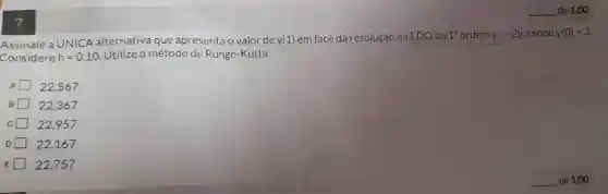 de 1,00
Assinale a UNICA alternativa que apresenta o valor de y(1) em face da resolução da EDO de 1^3 ordem y'=2y sendo y(0)=3
Considere h=0,10 Utilize o método de Runge-Kutta:
A 22.567
B 122,367
C 22.957
D 22,167
E 22,757
de 1,00