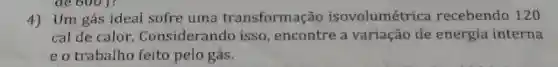 de 6001?
4) Um gás ideal sofre uma transformação isovolumétrica recebendo 120
cal de calor. Considerando isso, encontre a variação de energia interna
eo trabalho feito pelo gás.