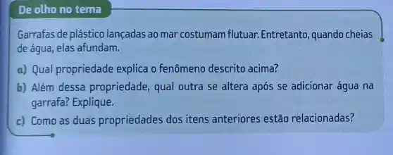 De olho no tema
Garrafas de plástico lançadas ao mar costumam flutuar Entretanto , quando cheias
de água, elas afundam.
a) Qual propriedade explica o fenômeno descrito acima?
b) Além dessa propriedade qual outra se altera após se adicionar água na
garrafa?Explique.
c) Como as duas propriedades dos itens anteriores estão relacionadas?