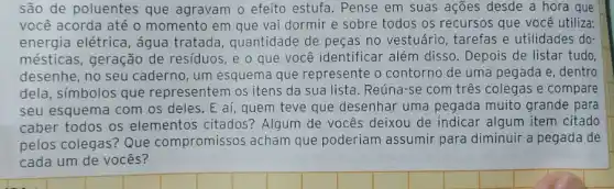 são de poluentes que agravam o efeito estufa . Pense em suas ações desde a hora que
você acorda até o momento em que val dormir e sobre todos os recursos que você utiliza:
energia elétrica, água tratada, quantidade de peças no vestuário , tarefas e utilidades do
mésticas, geração de resíduos, e o que você identificar além disso . Depois de listar tudo,
desenhe, no seu caderno, um esquema que represente o contorno de uma pegada e, dentro
dela, símbolos que representem os itens da sua lista. Reúna-se com três colegas e compare
seu esquema com os deles. E aí, quem teve que desenhar uma pegada muito grande para
caber todos os elementos citados?Algum de vocês deixou de indicar algum item citado
pelos colegas? Que compromissos acham que poderiam assumir para diminuir a pegada de
cada um de vocês?