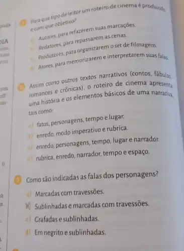 deleitor um roteiro de cinemaé produzido
com que objetivo?
a) Autores, para refazerem suas marcações.
b) Redatores, para repassarem as cenas.
c) Produtores ara organizaremoset de filmagem.
d) Atores, para memorizareme interpretarem suas falas
(1) Assim como outros textos narrativos (contos, fábulas.
romances e crônicas), o roteiro de cinema apresenta
uma história e os elementos básicos de uma narrativa.
tais como:
a) fatos, personagens , tempo e lugar.
b) enredo, modo imperativo e rubrica.
c) enredo, personagens tempo, lugare narrador.
d) rubrica, enredo narrador, tempo e espaço.
(3) Como são indicadas as falas dos personagens?
a) Marcadas com travessões.
(1) Sublinhadas e marcadas com travessões.
c) Grafadase sublinhadas.
d) Em negrito e sublinhadas.