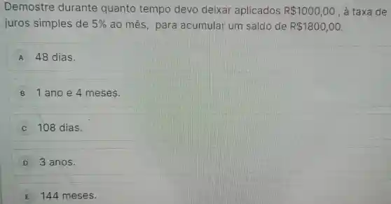 Demostre durante quanto tempo devo deixar aplicados R 1000,00 , a taxa de
juros simples de 5%  ao mes , para acumular um saldo de R 1800,00
A 48 dias.
B 1 ano e 4 meses.
C 108 dias.
D 3 anos.
E 144 meses.