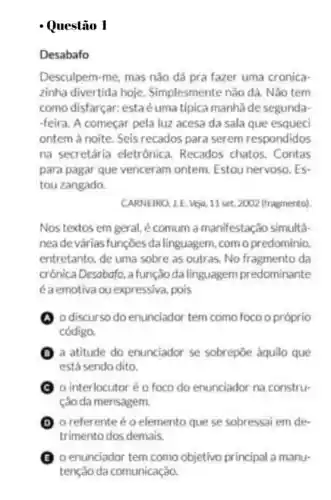 Desabafo
Desculpem-me, mas nǎo dá pra fazer uma cronica
zinha divertida hoje Simplesmente nào dá Nào tem
como disfarçar estaéuma típica manha de segunda-
-feira. A começar pela luz acesa da sala que esqueci
ontem à noite. Seis recados para serem respondidos
na secretária eletrónica Recados chatos. Contas
para pagar que venceram ontem. Estou nervoso . ES
tou zangado.
CARNEIRO, 1.E. Veja, 11 set. 2002 (fragmento)
Nos textos em geral é comum a manifestação simulta.
neade várias funçōes da linguagem, com o predominio
entretanto, de uma sobre as outras. No fragmento da
crônica Desobofo, afunção da linguagem predominante
éaemotiva ou expressiva pois
(A) 0 discurso do enunciador tem como foco opróprio
código.
(1) a atitude do enunciador se sobrepôe aquilo que
está sendo dito.
C o interlocutoréo foco do enunciador na constru-
ção da mensagem
(1) o referente éo elemento que se sobressai em de-
trimento dos demais.
(C) 0 enunciador tem como objetivo principal a manu-