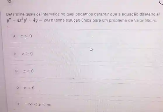 Determine quais os intervalos no qual podemos garantir que a equação diferencial
y''+4x^2y'+4y=cosx tenha solução única para um problema de valor inicial.
A xleqslant 0
B xgeqslant 0
C xlt 0
D xgt 0
E -infty lt xlt infty