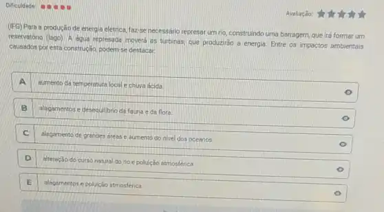 Dificuldade
(IFG) Para a producão de energia eletrica, faz-se necessário represar um rio construindo uma barragem que irá formar um
reservatório (lago). A agua represada movera as turbinas que produzirão a energia Entre os impactos ambientais
causados por esta construção podem-se destacar.
A
sumento da temperatura local e chuva ácida.
B alagamentos e desequilibrio da fauna e da flora.
C
alagamento de grandes áreas e aumento do nivel dos oceanos.
D
alteração do curso natura do rio e poluição atmosférica.
E alagamentos e poluição atmosférica.