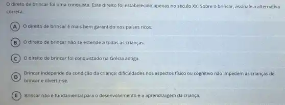 direto de brincar foi uma conquista. Este direito foi estabelecido apenas no século XX. Sobre alternativa
correta.
A O direito de brincar é mais bem garantido-nos países ricos.
B O direito de brincar não se estende a todas as crianças.
C O direito de brincar foi conquistado na Grécia antiga.
D
Brincar independe da condição da criança;dificuldades nos aspectos físico ou cognitivo não Impedem as crianças de
(D)
brincar e divertir-se.
E Brincar não é fundamental para o desenvolvimento e a aprendizagem.da criança.