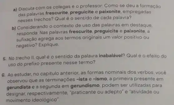 a) Discuta com os colegas e o professor.Como se deu a formação
das palavras frescurite, preguicite e paixonite , empregadas
nesses trechos?Qual é o sentido de cada palavra?
b) Considerando o contexto de uso das palavras em destaque,
responda: Nas palavras frescurite preguicite e paixonite, a
sufixação agrega aos termos originais um valor positivo ou
negativo? Explique.
5. No trecho II qual é o sentido da palavra inabalável?Qual é o efeito do
uso do prefixo presente nesse termo?
6. Ao estudar, no capitulo anterior, as formas nominais dos verbos, você
observou que as terminações -ista e -ismo, a primeira presente em
gerundista e a segunda em gerundismo, podem ser utilizadas para
designar respectivamente , "praticante ou adepto" e "atividade ou
movimento ideológico".