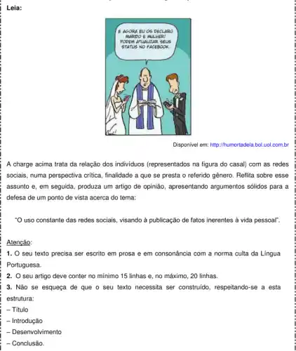 Disponivel em: http://humortadel a.bol.uol.com.br
A charge acima trata da relação dos individuos (representados na figura do casal) com as redes
sociais, numa perspectiva critica, finalidade a que se presta o referido gênero. Reflita sobre esse
assunto e, em seguida.produza um artigo de opinião, apresentando argumentos sólidos para a
defesa de um ponto de vista acerca do tema:
"O uso constante das redes sociais, visando à publicação de fatos inerentes à vida pessoal".
Atenção:
1. 0 seu texto precisa ser escrito em prosa e em consonância com a norma culta da Língua
Portuguesa.
2. O seu artigo deve conter no mínimo 15 linhas e, no máximo, 20 linhas.
3. Não se esqueça de que o seu texto necessita ser construido, respeitando-se a esta
estrutura:
- Título
- Introdução
- Desenvolvimento
: - Conclusão.