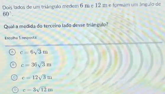 Dois lados de um triângulo medem 6 m e 12 m e formam um ângulo de
60^circ 
Qual a medida do terceiro lado desse triângulo?
Escolha 1 resposta:
A c=6sqrt (3)m
B c=36sqrt (3)m
C c=12sqrt (3)
D c=3/12 c=3sqrt (12)