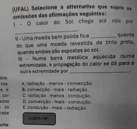 dos
nas
e e
, por
ades
de
cebe
che
(UFAL)Selecione n alternative que supre as
omissôes das afirmaçōes seguintes:
1.0 calor do Sol chega até nós por
__
II-Uma moeda bem polida fica __ quente
do que uma moeda revestida de tinta preta,
quando ambas são expostas ao sol.
III -Numa barra metálic aquecida numa
extremidade . a propagação do calor se dá para a
outra extremidade por
__
A. radiação - menos - convecção.
B . convecção - mais -radiação.
C. radiação - menos -condução.
D . convecção - mais -condução.
E. condução - mais -radiação.
QUESTAO 89