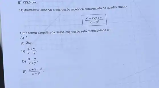 E) 1333cm.
31) (M00050525)Observe a expressão algébrica apresentada no quadro abaixo.
(x^2-2xy+y^2)/(x^2)-y^(2)
Uma forma simplificada dessa expressão está representada em
A) 1.
B) 2xy.
C) (x+y)/(x-y)
D) (x-y)/(x+y)
E) (x+y-2)/(x-y)