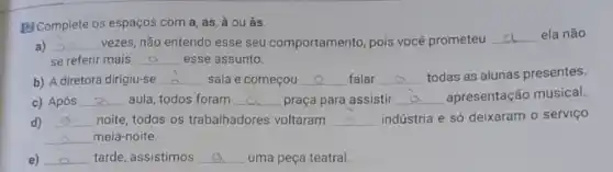 [E] Complete os espaços com a, as, à ou às.
a) __ vezes, não entendo esse seu comportamento, pois vocé prometeu
__ ela não
se referir mais __ esse assunto.
b) A diretora dirigiu-se __ sala e começou __ falar __ todas as alunas presentes.
c) Após __ aula, todos foram __ praça para assistir __ apresentação musical
d) __ noite, todos os trabalhadores voltaram __ indústria e só deixaram o serviço
__ meia-noite.
e) __ tarde, assistimos __ uma peça teatral.