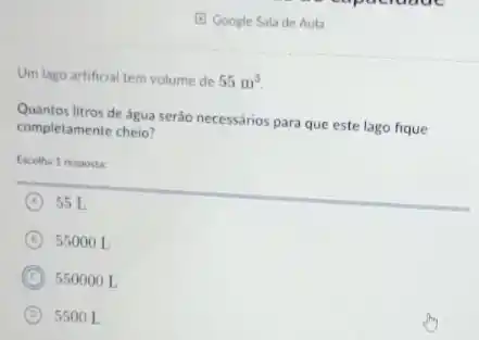 (E) Google Sala de Aula
Um lago artificial tem volume de 55m^3
Quantos litros de água serão necessários para que este lago fique
completamente cheio?
Escolha 1 resposta:
A 55 L
B 55000 L
C 550000 L
D 5500 L