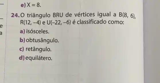 e) X=8
24. O triângulo BRU de vértices igual a B(8,6)
R(12,-4) e U(-22,-6) é classificado como:
a) isósceles.
b) obtusângulo.
c) retângulo.
d) equilátero.