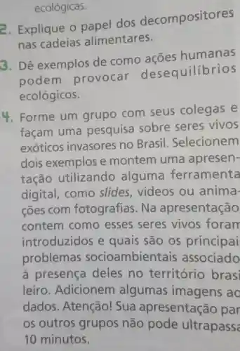 ecológicas.
2. Explique o papel dos decompositores
nas cadeias alimentares.
3. Dê exemplos de como acoes humanas
podem provocar desequilibrios
ecológicos.
4. Forme um grupo com seus colegas e
façam uma pesquisa sobre seres vivos
exoticos invasores no Brasil Selecionem
dois exemplos e montem uma apresen-
tação utilizando alguma ferramenta
digital como slides videos ou anima-
cões com fotografias . Na apresentação
contem como esses seres vivos foram
introduzidos e quais são os principai
problemas socioambientais associado
à presença deles no território brasi
leiro . Adicionem algumas imagens ao
dados . Atenção!Sua apresentação par