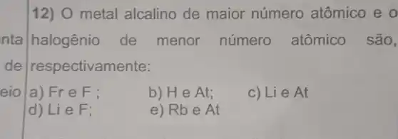 eio |a) Fr e F:
12) O metal alcalino de maior número atômico e o
nta halogênio de menor número atômico são,
de respectivamente :
b) He At;
c) Lie At
d) Lie F;
e) Rbe At