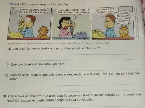 El Leia a tira a seguir e responda às questōes.
LIZ, SEU PRESENTE EST
DIFICIL, ME DE UMA DICA,
PRECISA ME DAR NADA.
Disponivel em: http://planetatirinha .wordpress .com/category/garfield /page/1/. Acesso em: 2 dez. 2018.
a) Jon está falando ao telefone com Liz Qual pedido ele faz a ela?
__
b) Que tipo de relação há entre Jon e Liz?
__
c) Com base na relação que existe entre eles , explique a fala de Jon: "Ela não está jogando
limpo".
__
d) Transcreva a frase em que a colocação pronominal está em desacordo com a variedade-
-padrão. Depois explique como chegou a essa conclusão.