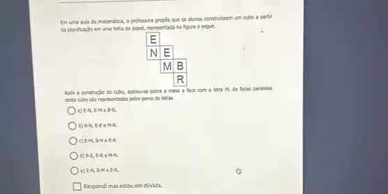 Em uma aula de matemática, a professora propós que os alunos construíssem um cubo a partir da planificaçäo em uma folha de papel, representada na figura a seguir.
Após a construçäo do cubo, apoiou-se sobre a mesa a face com a letra M. As faces paralelas deste cubo säo representadas pelos pares de letras
a) E-N, E-M in B-R .
b) B-N, E-E in M-R .
c) E-M, B-N in E-R .
d) B-E, E-R in M-N .
e) E-N, B-M in E-R .
Respondi mas estou em dúvida.