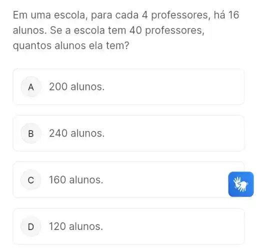 Em uma escola , para cada 4 professores, há 16
alunos. Se a escola tem 40 professores,
quantos alunos ela tem?
A 200 alunos.
B ) 240 alunos.
C 160 alunos.
D 120 alunos.