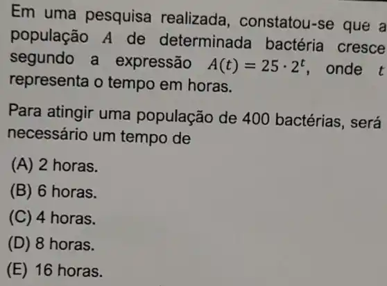 Em uma pesquisa realizada , constatou-se que a
populaçã o A de determinada bactéria cresce
segundo a expressão A(t)=25cdot 2^t , onde t
representa o tempo em horas.
Para atingir uma população de 400 bactérias , será
necessário um tempo de
(A) 2 horas.
(B) 6 horas.
(C) 4 horas.
(D) 8 horas.
(E) 16 horas.