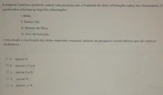 A empresa Cantebem pretende realizar uma pesquisa com a finalidade de obter informações sobre seus funcionánios. 0
questionário solicitava as seguintes informações:
I, Idade.
II. Estado Civil.
III. Número de filhos
IV. Grau de instrução.
Com.relação à classificação dos dados requeridos enquanto variáveis de pesquisa é correto afirmar que são variáveis
qualitativas:
a. apenas IV.
b. apenas 1,Vert eVert vert .
c. apenas IIeIV.
d. apenas III.
e. apenasle III.