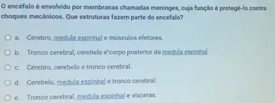 encéfalo é envolvido por membranas chamadas meninges, cuja função é protegê-lo contra
choques mecânicos. Que estruturas fazem parte do encéfalo?
a. Cérebro, medula espinhal e músculos efetores.
b. Tronco cerebral cerebelo e"corpo posterior da medula espinhal.
c. Cérebro, cerebelo e tronco cerebral.
d. Cerebelo, medula espinhal e tronco cerebral.
e. Tronco cerebral medula espinhal e visceras.