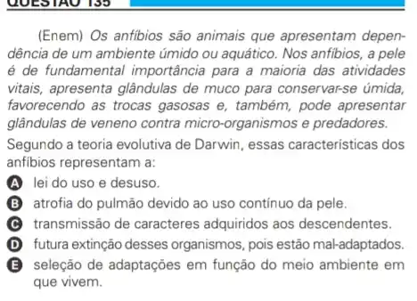 (Enem) Os anfibios são animais que apresentam depen-
dência de um ambiente úmido ou aquático. Nos anfibios, a pele
é de fundamental importância para a maioria das atividades
vitais, apresenta glândulas de muco para conservarse úmida
favorecendo as trocas gasosas e, também, pode apresentar
glândulas de veneno contra micro-organismos e predadores.
Segundo a teoria evolutiva de Darwin, essas caracteristicas dos
anfibios representam a:
A lei do uso e desuso.
B B atrofia do pulmão devido ao uso continuo da pele.
C transmissão de caracteres adquiridos aos descendentes.
(D) futura extinção desses organismos, pois estão mal-adaptados. D
B seleção de adaptaçōes em função do meio ambiente em
que vivem.