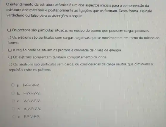 entendimento da estrutura atômica é um dos aspectos iniciais para a compreensão da
estrutura dos materiais e posteriormente as ligações que os formam. Desta forma, assinale
verdadeiro ou falso para as asserções a seguir.
( ) Os prótons são partículas situadas no núcleo do átomo que possuem cargas positivas.
( ) Os elétrons são partículas com cargas negativas que se movimentam em torno do núcleo do
átomo.
A região onde se situam os prótons é chamada de niveis de energia.
( ) Os elétrons apresentam também comportamento de onda.
( ) Os nêutrons são partículas sem carga, ou consideradas de carga neutra, que diminuem a
repulsão entre os prótons.
a. F-F-F-V-V.
b. F-V -F-V-V.
c. V-F -V-F-V.
d. V-V-F-V-V.
e. F-F-V -F-F.